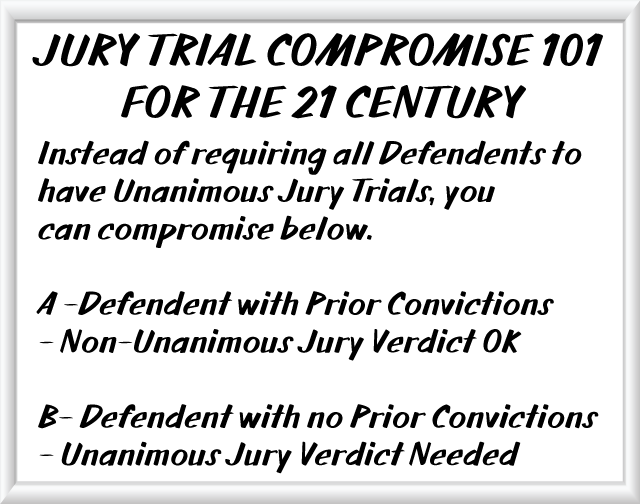 JURY TRIAL COMPROMISE 101 FOR THE 21 CENTURY - Instead of requiring all Defendents to have Unanimous Jury Trials, you  can compromise below. A -Defendent with Prior Convictions - Non-Unanimous Jury Verdict OK; B- Defendent with no Prior Convictions- Unanimous Jury Verdict Needed