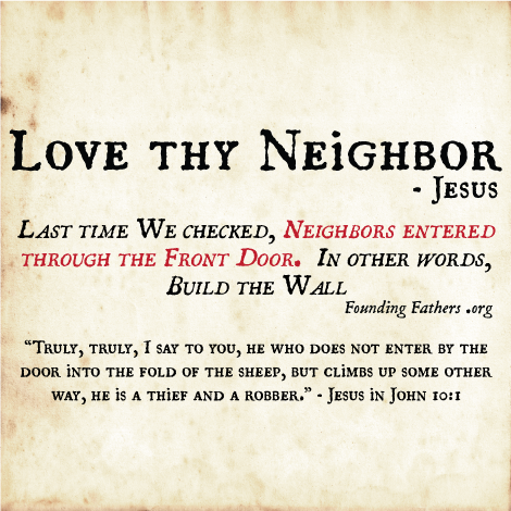 Love thy Neighbor - Jesus; Last time We checked, Neighbors entered through the Front Door. In other words, Build the Wall.  / Truly, truly, I say to you, he who does not enter by the door into the fold of the sheep, but climbs up some other way, he is a thief and a robber. - Jesus in John 10:1 