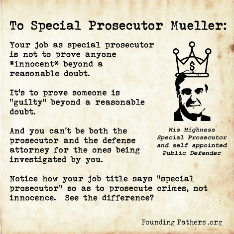 To Special Prosecutor Mueller: Your job as special prosecutor is not to prove anyone *innocent* beyond a reasonable doubt. It's to prove someone is "guilty" beyond a reasonable doubt. And you can't be both the prosecutor and the defense attorney for the ones being investigated by you. Notice how your job title says "special prosecutor" so as to prosecute crimes, not innocence. See the difference?