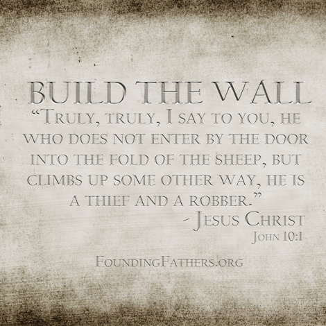 BUILD THE WALL: Truly, truly, I say to you, he who does not enter by the door into the fold of the sheep, but climbs up some other way, he is a thief and a robber. - Jesus, John 10:1