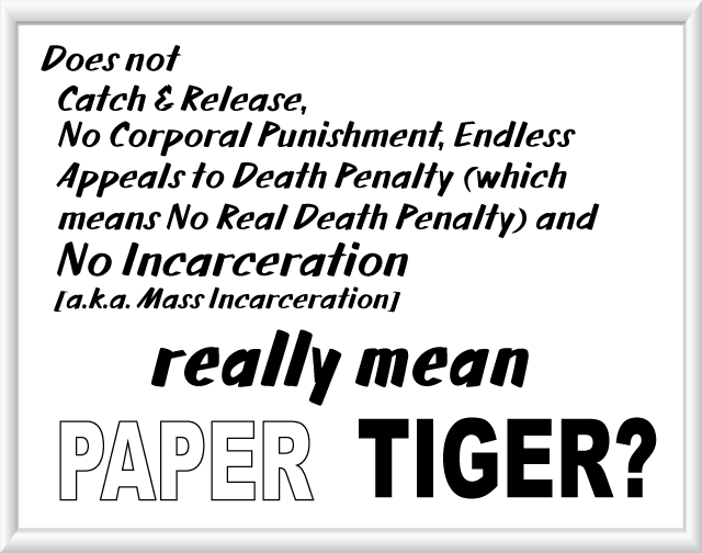 Does not Catch & Rlease, No Corporal Punishment, Endless Appeals to Death Penalty (which means No Real Death Penalty) and No Incarceration [a.k.a. Mass Incarceration] really mean PAPER TIGER?