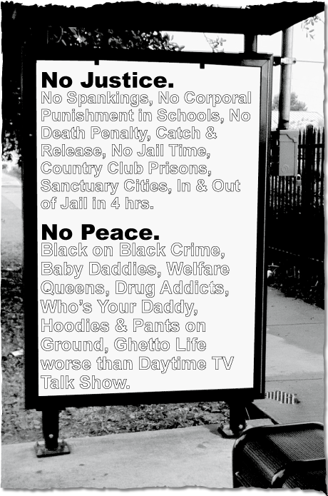 NO JUSTICE. No Spankings, No Corporal Punishment in Schools, No Death Penalty, Catch & Release, No Jail Time, Country Club Prisons, In & Out of Jail in 4 Hours.  NO PEACE. Black on Black Crime, Baby Daddies, Welfare Queens, Drug Addicts, Who's Your Daddy, Hoodies & Pants on the Ground, Ghetto Life worse than Daytime TV Talk Show.