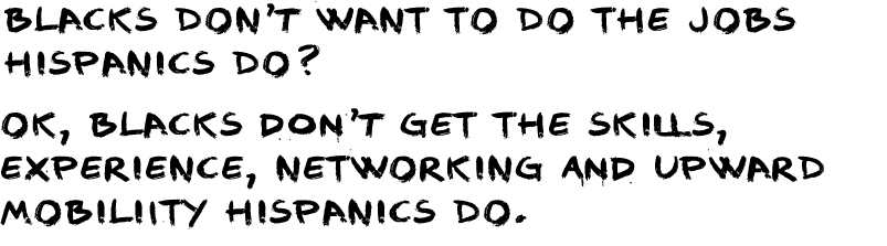 BLACKS DON’t WANT TO DO THE JOBS HISPANICS DO? OK, BLACKS don't GET THE SKILLS, EXPERIENCE, NETWORKING and UPWARD MOBILIITY HISPANICS DO. 