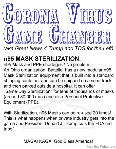 Corona Virus Game Changer (aka Great News 4 Trump and TDS for the Left) - n95 MASK STERILIZATION:n95 Mask and PPE shortages? No problem. An Ohio organization, Battelle, has a new modular n95 Mask Sterilization equipment that is built into a standard shipping container and can be shipped on a semi-truck and then parked outside a hospital. It can offer Same-Day Sterilization for tens of thousands of masks (around 80,000 max) and also Personal Protective Equipment (PPE). With Sterilization, n95 Masks can be re-used 20 times! This is what happens when private industry gets into the game and President Donald J. Trump cuts the FDA red tape!