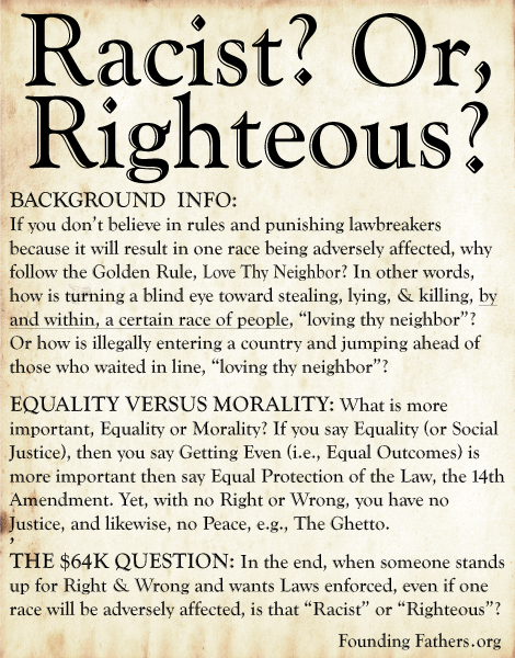 Racist? Or Righteous? -  LOVE THY NEIGHBOR WITH THE STICK: If you don’t believe in rules and punishing lawbreakers because it will result in one race being adversely affected, why follow the Golden Rule, Love Thy Neighbor? In other words, how is turning a blind eye toward stealing, lying, & killing, by and within, a certain race of people, “loving thy neighbor”? Or how is illegally entering a country and jumping ahead of those who waited in line, “loving thy neighbor”?  EQUALITY VERSUS MORALITY: What is more important, Equality or Morality? If you say Equality (or Social Justice), then you say Getting Even (i.e., Equal Outcomes) is more important then say Equal Protection of the Law, the 14th Amendment. Yet, with no Right or Wrong, you have no Justice, and likewise, no Peace, e.g., The Ghetto. ,THE $64K QUESTION: In the end, when someone stands up for Right & Wrong and wants Laws enforced, even if one race will be adversely affected, is that “Racist” or “Righteous”?