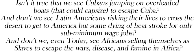 Isn't it true that we see Cubans jumping on overloaded
boats (that could capsize) to escape Cuba? 
And don't we see Latin Americans risking their lives to cross the
 desert to get to America but some dying of heat stroke for only
 sub-minimum wage jobs?
And don't we, even Today, see Africans selling themselves as
 Slaves to escape the wars, disease, and famine in Africa?